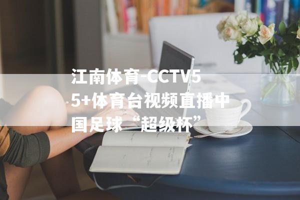 江南体育-CCTV55+体育台视频直播中国足球“超级杯”